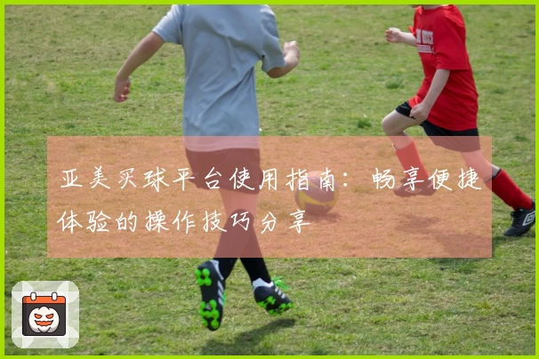亚美买球平台使用指南：畅享便捷体验的操作技巧分享
