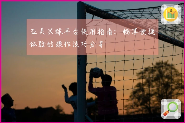 亚美买球平台使用指南：畅享便捷体验的操作技巧分享